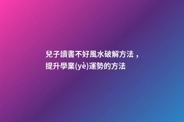 兒子讀書不好風水破解方法，提升學業(yè)運勢的方法